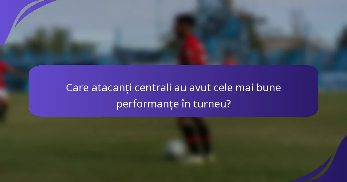 Care atacanți centrali au avut cele mai bune performanțe în turneu?