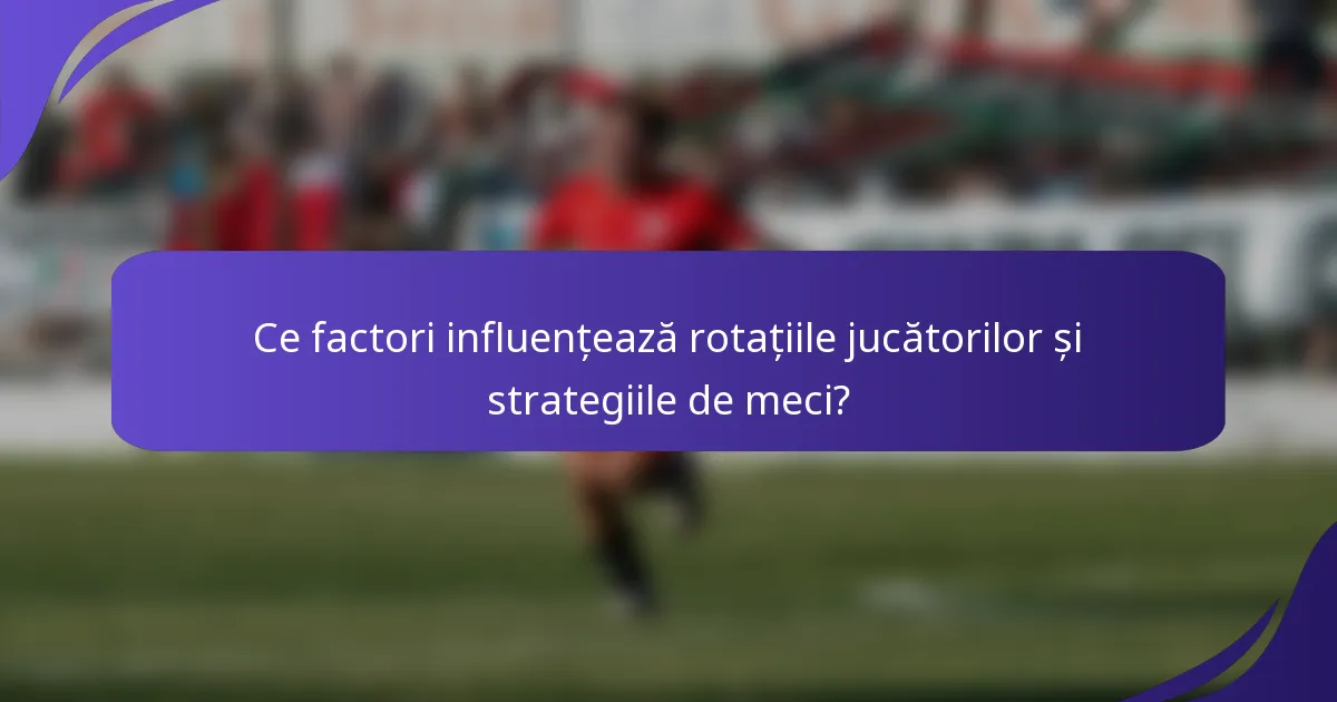 Ce factori influențează rotațiile jucătorilor și strategiile de meci?