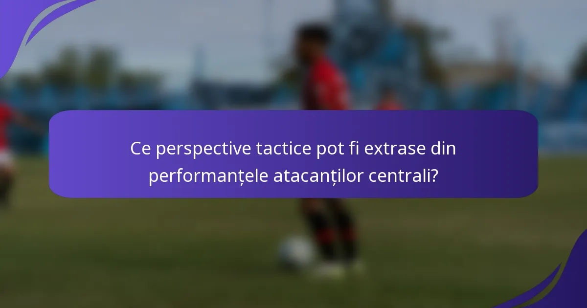 Ce perspective tactice pot fi extrase din performanțele atacanților centrali?